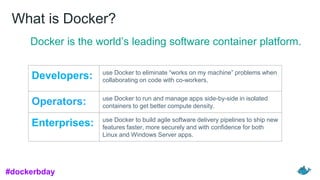 What is Docker?
Docker is the world’s leading software container platform.
Developers: use Docker to eliminate “works on my machine” problems when
collaborating on code with co-workers.
Operators: use Docker to run and manage apps side-by-side in isolated
containers to get better compute density.
Enterprises: use Docker to build agile software delivery pipelines to ship new
features faster, more securely and with confidence for both
Linux and Windows Server apps.
#dockerbday
 