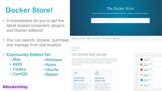Docker Store!
• A marketplace for you to get the
latest trusted containers, plugins,
and Docker editions!
• You can search, browse, purchase
and manage from one location.
• Community Edition for:
− Mac
− AWS
− Fedora
− CentOS
−Windows
−Azure
−Ubuntu
−Debian
#dockerbday
 