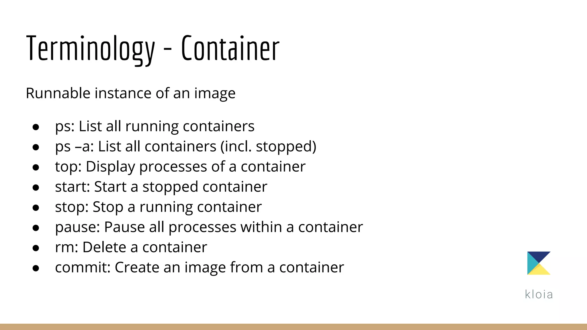 Terminology - Container
Runnable instance of an image
● ps: List all running containers
● ps –a: List all containers (incl. stopped)
● top: Display processes of a container
● start: Start a stopped container
● stop: Stop a running container
● pause: Pause all processes within a container
● rm: Delete a container
● commit: Create an image from a container
 