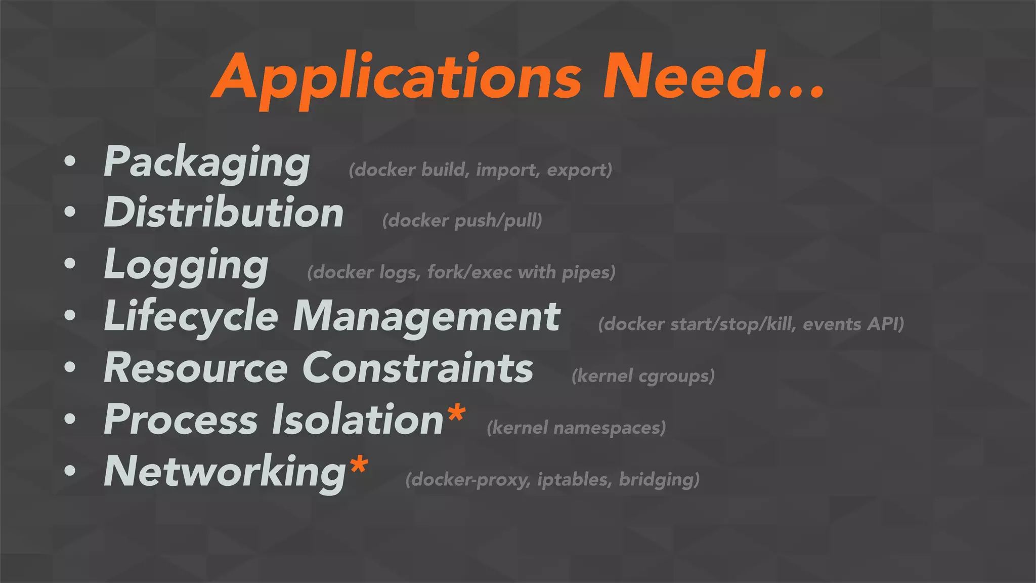 Applications Need…
•  Packaging (docker build, import, export)
•  Distribution (docker push/pull)
•  Logging (docker logs, fork/exec with pipes)
•  Lifecycle Management (docker start/stop/kill, events API)
•  Resource Constraints (kernel cgroups)
•  Process Isolation* (kernel namespaces)
•  Networking* (docker-proxy, iptables, bridging)
 