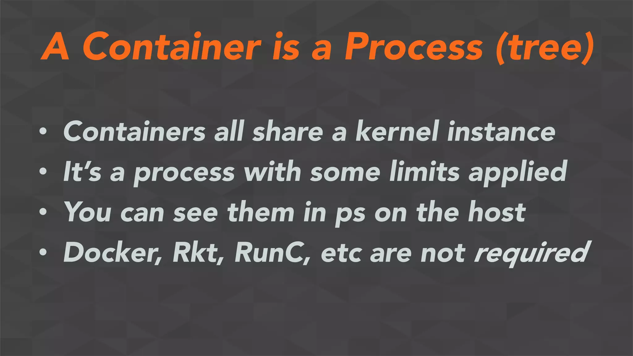A Container is a Process (tree)
•  Containers all share a kernel instance
•  It’s a process with some limits applied
•  You can see them in ps on the host
•  Docker, Rkt, RunC, etc are not required
 