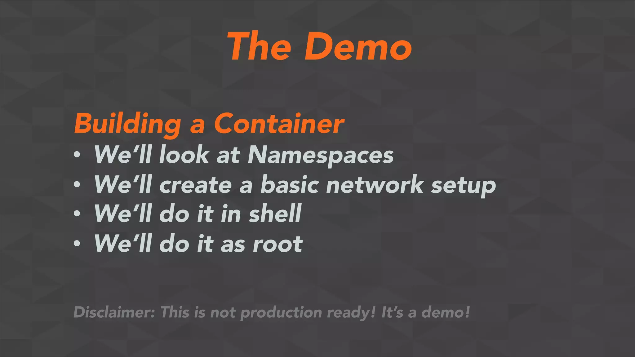 The Demo
Building a Container
•  We’ll look at Namespaces
•  We’ll create a basic network setup
•  We’ll do it in shell
•  We’ll do it as root
Disclaimer: This is not production ready! It’s a demo!
 