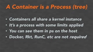 A Container is a Process (tree)
•  Containers all share a kernel instance
•  It’s a process with some limits applied
•  You can see them in ps on the host
•  Docker, Rkt, RunC, etc are not required
 