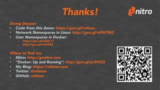 Thanks!
Diving Deeper:
•  Code from this demo: https://goo.gl/rwfueu
•  Network Namespaces in Linux: http://goo.gl/o8W7NQ
•  User Namespaces in Docker:
–  https://goo.gl/q9qK11
–  http://goo.gl/m4a90G
Where to ﬁnd me:
•  Nitro: http://gonitro.com
•  “Docker: Up and Running”: http://goo.gl/pc5HQ3
•  My Blog: https://relistan.com
•  Twitter: @relistan
•  GitHub: relistan
 