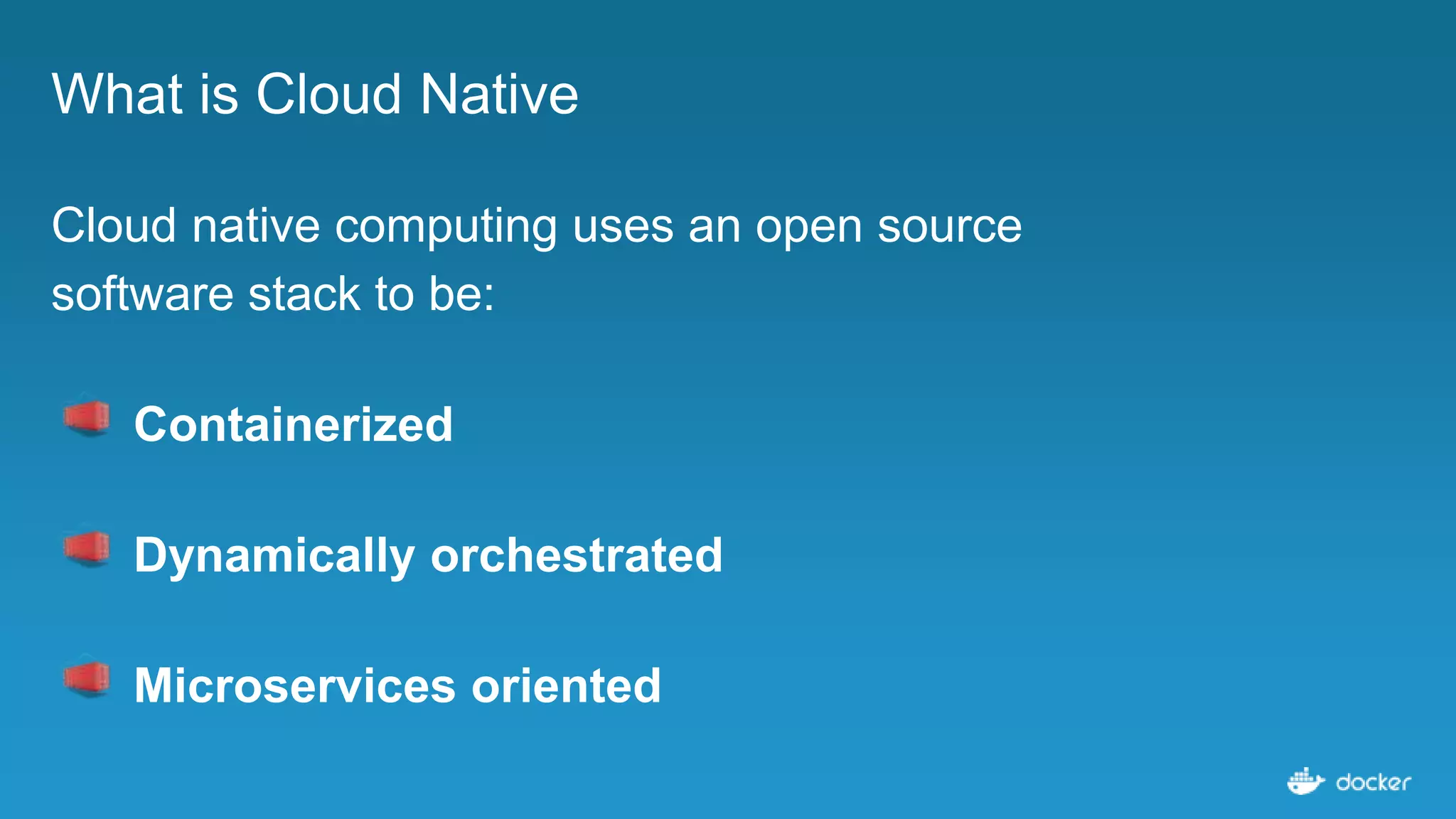What is Cloud Native
Cloud native computing uses an open source
software stack to be:
Containerized
Dynamically orchestrated
Microservices oriented
 