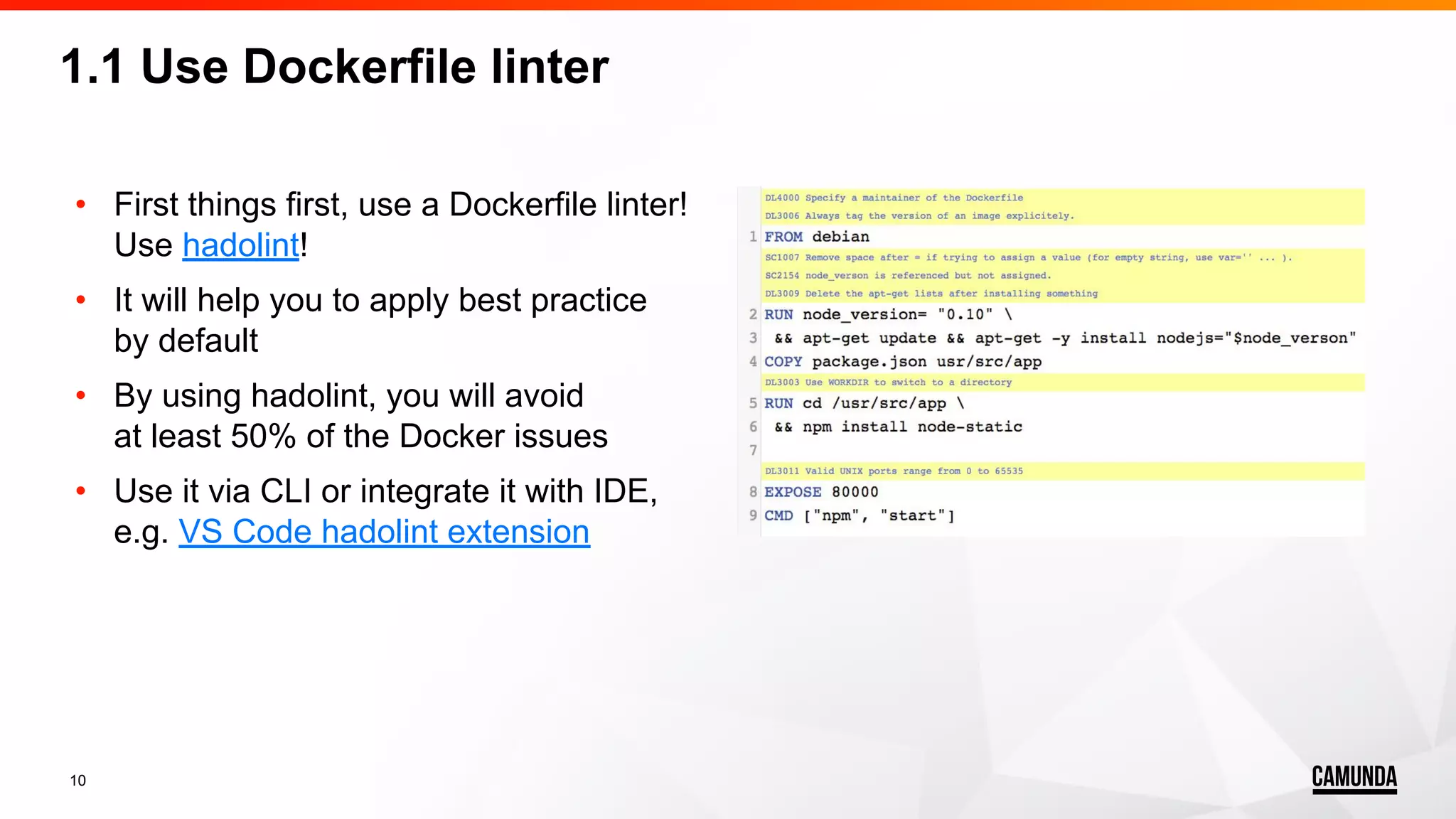 10 • First things first, use a Dockerfile linter! Use hadolint! • It will help you to apply best practice by default • By using hadolint, you will avoid at least 50% of the Docker issues • Use it via CLI or integrate it with IDE, e.g. VS Code hadolint extension 1.1 Use Dockerfile linter 