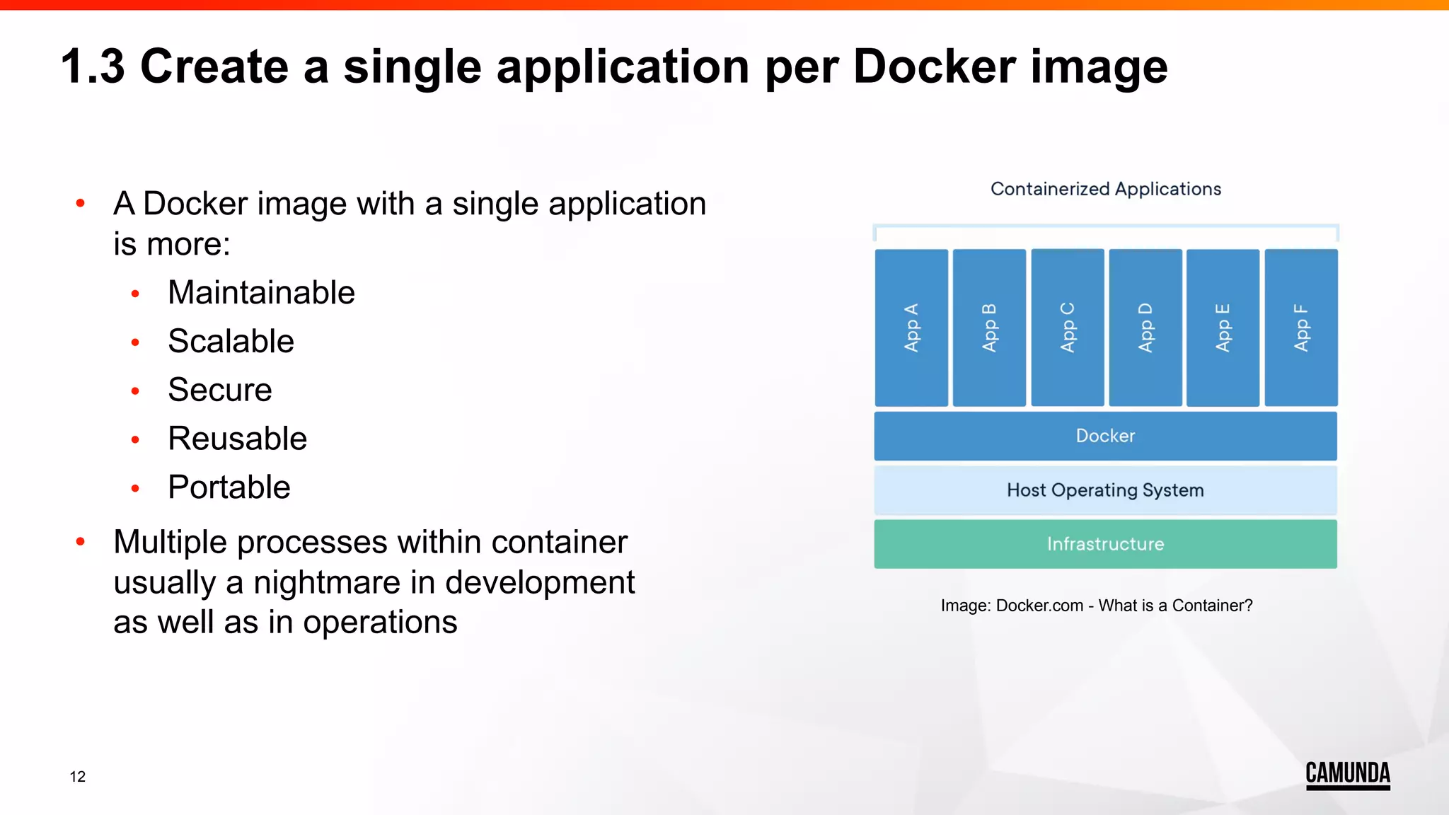 12 • A Docker image with a single application is more: • Maintainable • Scalable • Secure • Reusable • Portable • Multiple processes within container usually a nightmare in development as well as in operations 1.3 Create a single application per Docker image Image: Docker.com - What is a Container? 