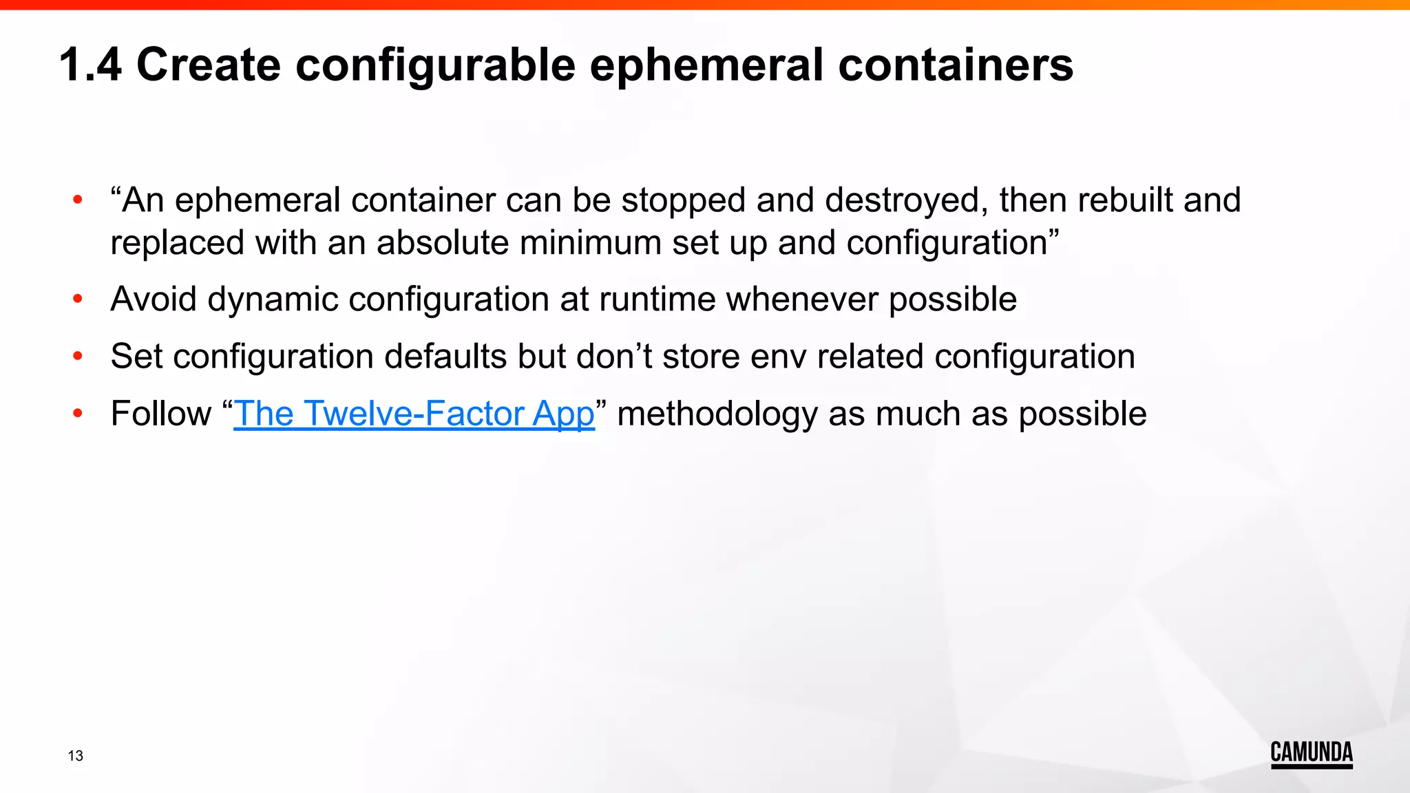 13 • “An ephemeral container can be stopped and destroyed, then rebuilt and replaced with an absolute minimum set up and configuration” • Avoid dynamic configuration at runtime whenever possible • Set configuration defaults but don’t store env related configuration • Follow “The Twelve-Factor App” methodology as much as possible 1.4 Create configurable ephemeral containers 