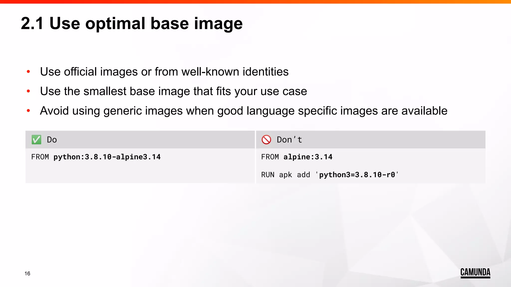 16 • Use official images or from well-known identities • Use the smallest base image that fits your use case • Avoid using generic images when good language specific images are available 2.1 Use optimal base image ✅ Do 🚫 Don’t FROM python:3.8.10-alpine3.14 FROM alpine:3.14 RUN apk add 'python3=3.8.10-r0' 