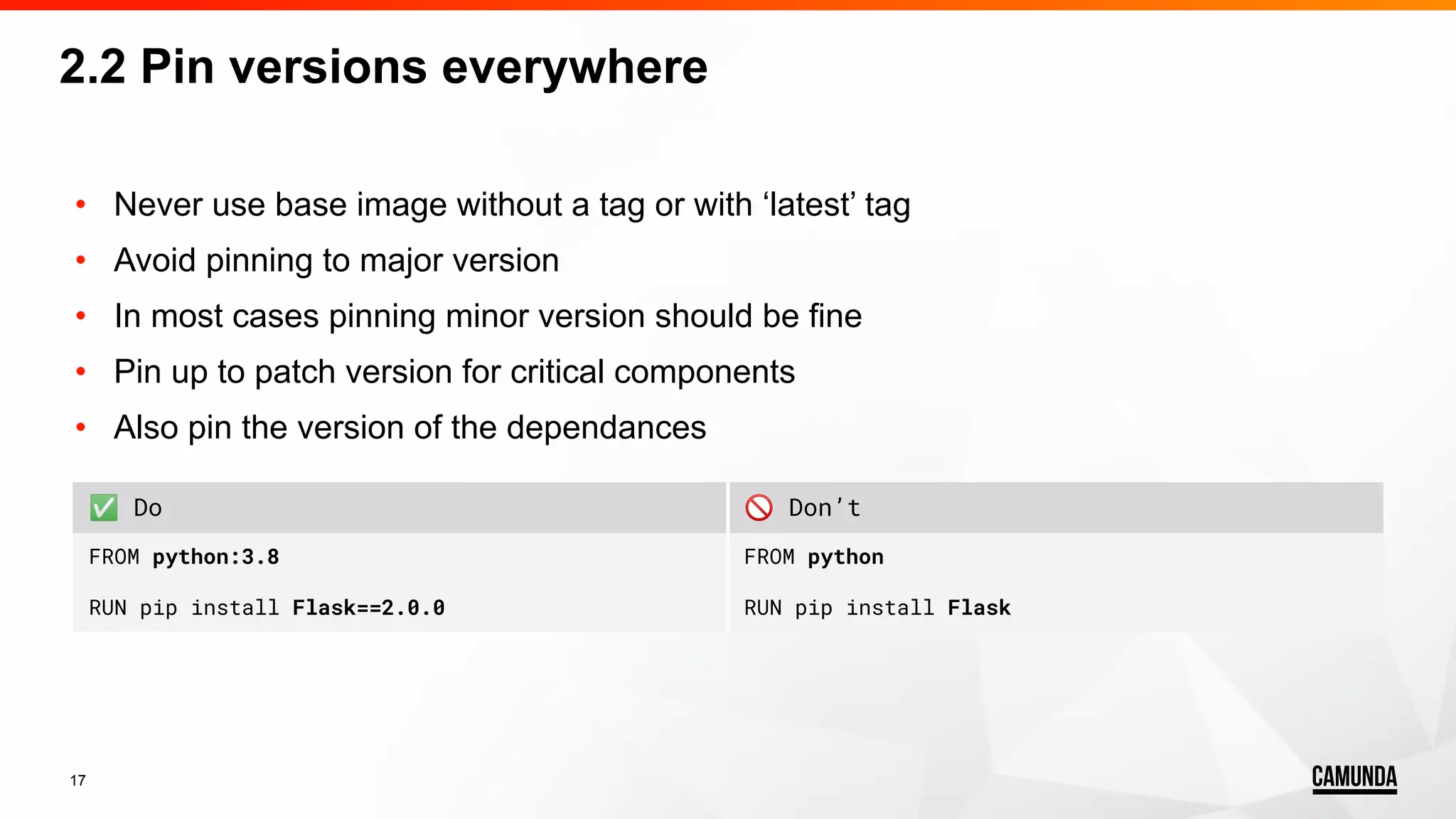 17 • Never use base image without a tag or with ‘latest’ tag • Avoid pinning to major version • In most cases pinning minor version should be fine • Pin up to patch version for critical components • Also pin the version of the dependances 2.2 Pin versions everywhere ✅ Do 🚫 Don’t FROM python:3.8 RUN pip install Flask==2.0.0 FROM python RUN pip install Flask 