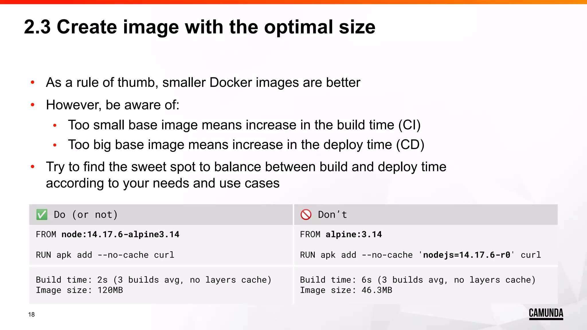 18 • As a rule of thumb, smaller Docker images are better • However, be aware of: • Too small base image means increase in the build time (CI) • Too big base image means increase in the deploy time (CD) • Try to find the sweet spot to balance between build and deploy time according to your needs and use cases 2.3 Create image with the optimal size ✅ Do (or not) 🚫 Don’t FROM node:14.17.6-alpine3.14 RUN apk add --no-cache curl FROM alpine:3.14 RUN apk add --no-cache 'nodejs=14.17.6-r0' curl Build time: 2s (3 builds avg, no layers cache) Image size: 120MB Build time: 6s (3 builds avg, no layers cache) Image size: 46.3MB 
