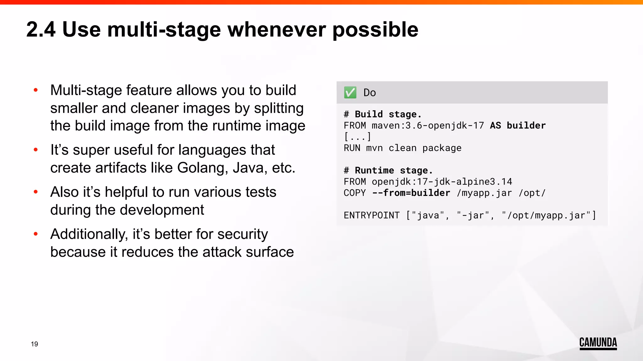 19 • Multi-stage feature allows you to build smaller and cleaner images by splitting the build image from the runtime image • It’s super useful for languages that create artifacts like Golang, Java, etc. • Also it’s helpful to run various tests during the development • Additionally, it’s better for security because it reduces the attack surface 2.4 Use multi-stage whenever possible ✅ Do # Build stage. FROM maven:3.6-openjdk-17 AS builder [...] RUN mvn clean package # Runtime stage. FROM openjdk:17-jdk-alpine3.14 COPY --from=builder /myapp.jar /opt/ ENTRYPOINT ["java", "-jar", "/opt/myapp.jar"] 