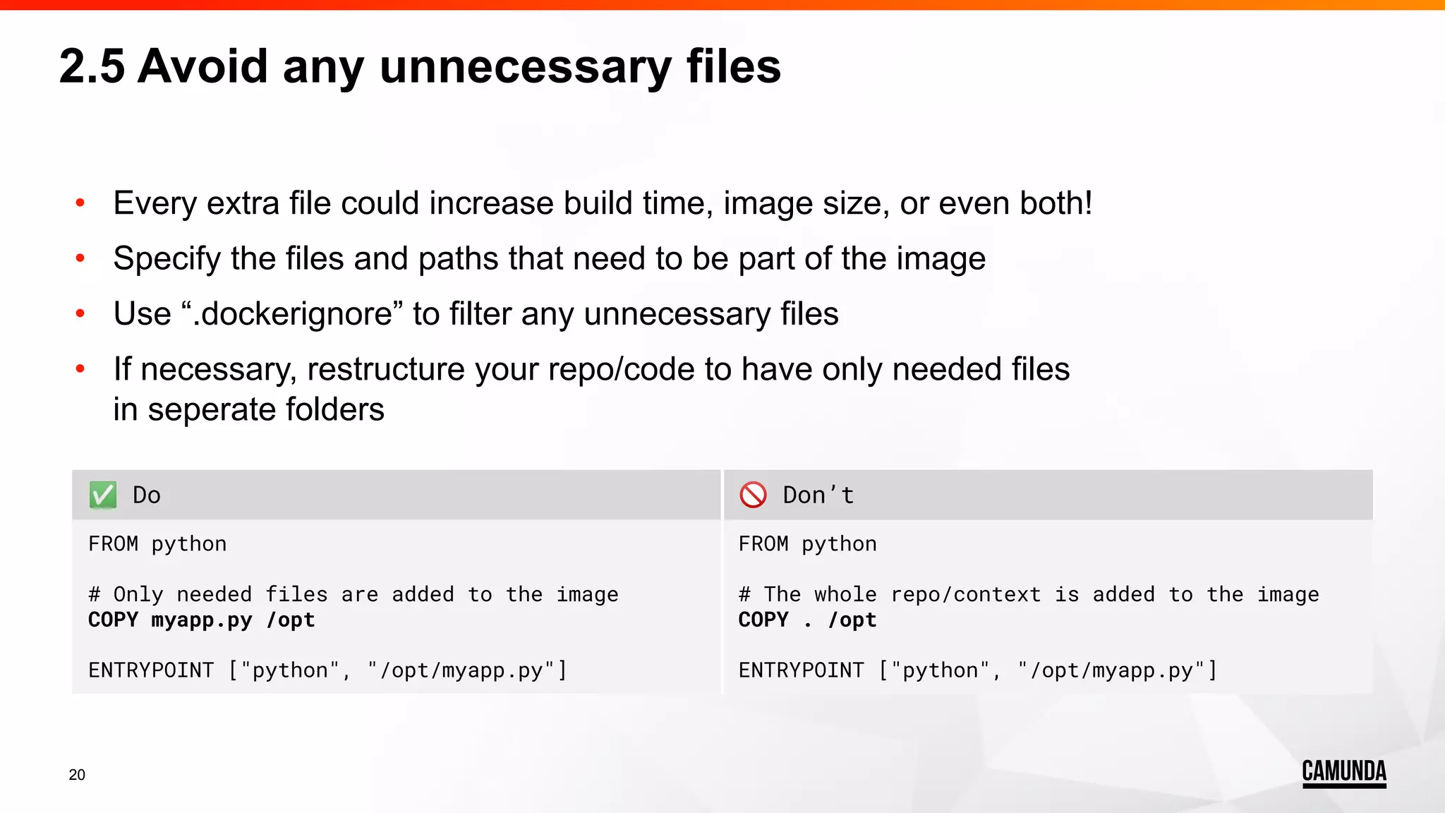 20 • Every extra file could increase build time, image size, or even both! • Specify the files and paths that need to be part of the image • Use “.dockerignore” to filter any unnecessary files • If necessary, restructure your repo/code to have only needed files in seperate folders 2.5 Avoid any unnecessary files ✅ Do 🚫 Don’t FROM python # Only needed files are added to the image COPY myapp.py /opt ENTRYPOINT ["python", "/opt/myapp.py"] FROM python # The whole repo/context is added to the image COPY . /opt ENTRYPOINT ["python", "/opt/myapp.py"] 