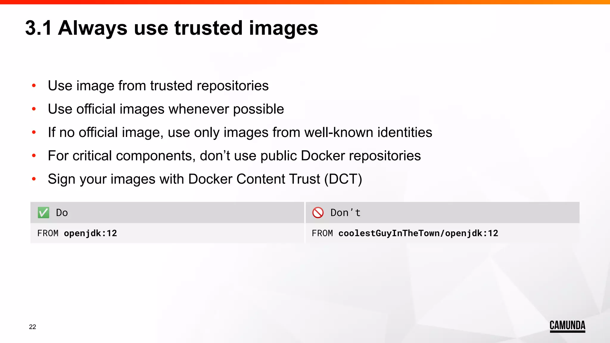 22 • Use image from trusted repositories • Use official images whenever possible • If no official image, use only images from well-known identities • For critical components, don’t use public Docker repositories • Sign your images with Docker Content Trust (DCT) 3.1 Always use trusted images ✅ Do 🚫 Don’t FROM openjdk:12 FROM coolestGuyInTheTown/openjdk:12 