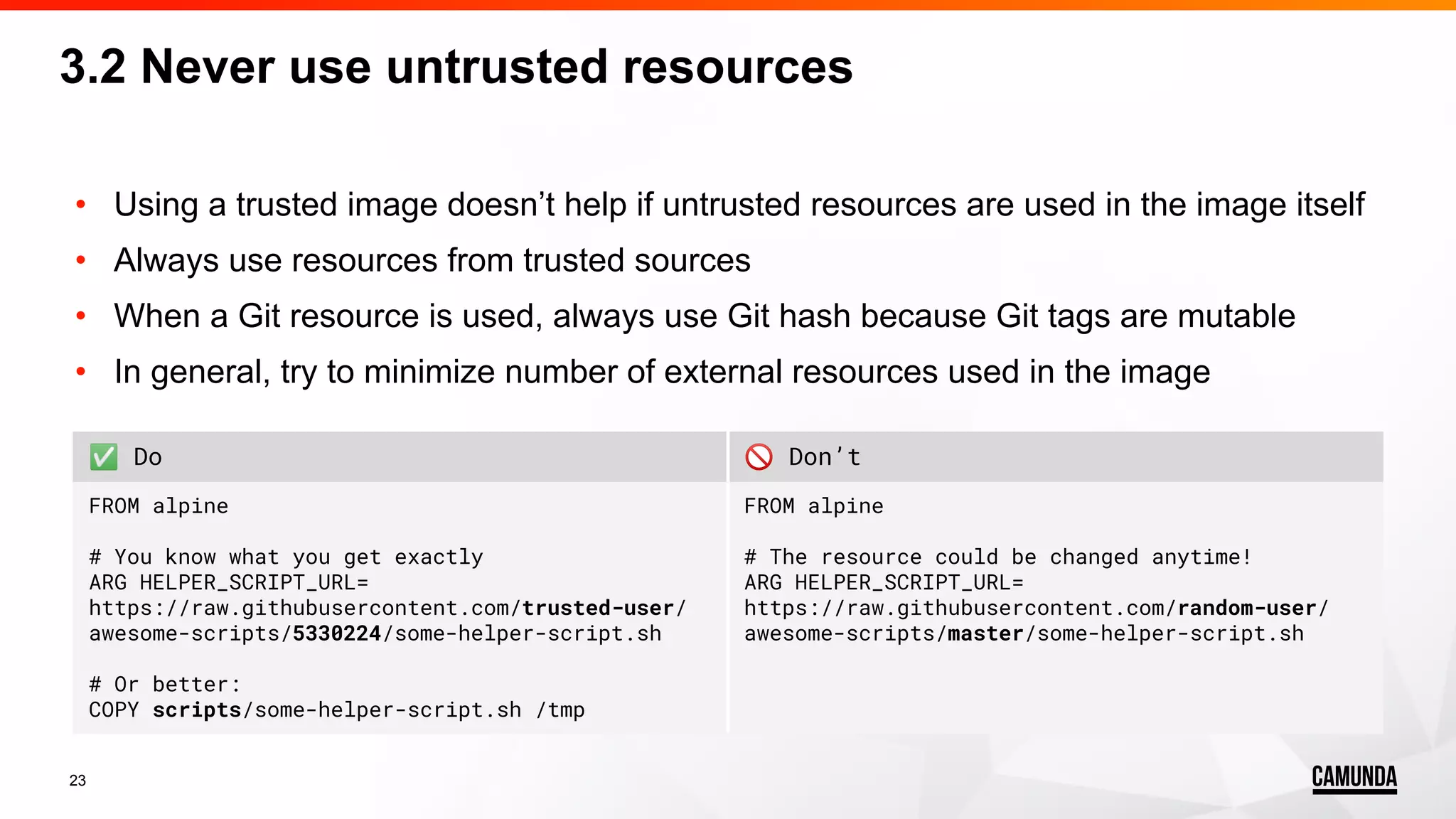 23 • Using a trusted image doesn’t help if untrusted resources are used in the image itself • Always use resources from trusted sources • When a Git resource is used, always use Git hash because Git tags are mutable • In general, try to minimize number of external resources used in the image ✅ Do 🚫 Don’t FROM alpine # You know what you get exactly ARG HELPER_SCRIPT_URL= https://raw.githubusercontent.com/trusted-user/ awesome-scripts/5330224/some-helper-script.sh # Or better: COPY scripts/some-helper-script.sh /tmp FROM alpine # The resource could be changed anytime! ARG HELPER_SCRIPT_URL= https://raw.githubusercontent.com/random-user/ awesome-scripts/master/some-helper-script.sh 3.2 Never use untrusted resources 
