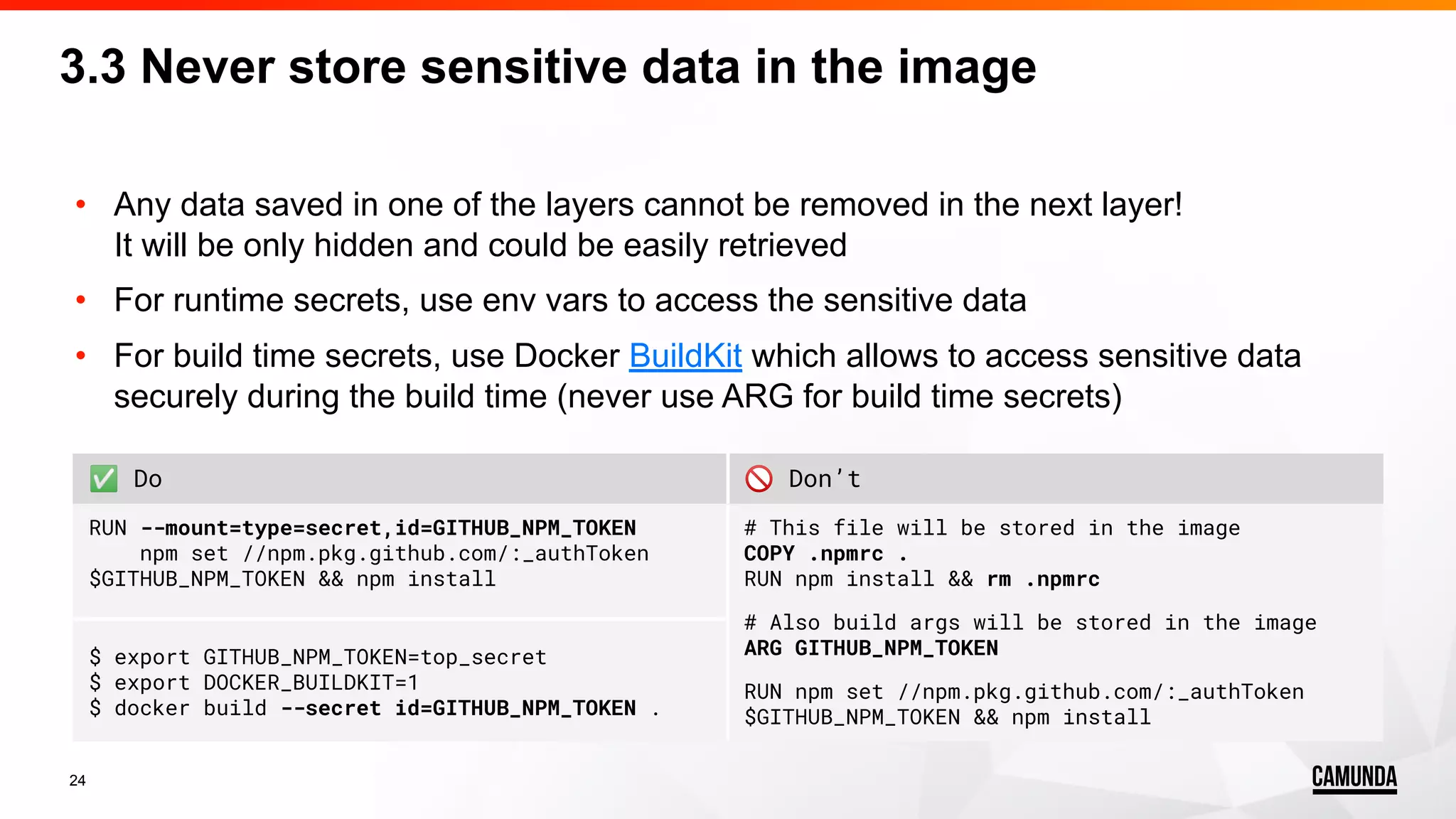 24 • Any data saved in one of the layers cannot be removed in the next layer! It will be only hidden and could be easily retrieved • For runtime secrets, use env vars to access the sensitive data • For build time secrets, use Docker BuildKit which allows to access sensitive data securely during the build time (never use ARG for build time secrets) 3.3 Never store sensitive data in the image ✅ Do 🚫 Don’t RUN --mount=type=secret,id=GITHUB_NPM_TOKEN npm set //npm.pkg.github.com/:_authToken $GITHUB_NPM_TOKEN && npm install # This file will be stored in the image COPY .npmrc . RUN npm install && rm .npmrc # Also build args will be stored in the image ARG GITHUB_NPM_TOKEN RUN npm set //npm.pkg.github.com/:_authToken $GITHUB_NPM_TOKEN && npm install $ export GITHUB_NPM_TOKEN=top_secret $ export DOCKER_BUILDKIT=1 $ docker build --secret id=GITHUB_NPM_TOKEN . 
