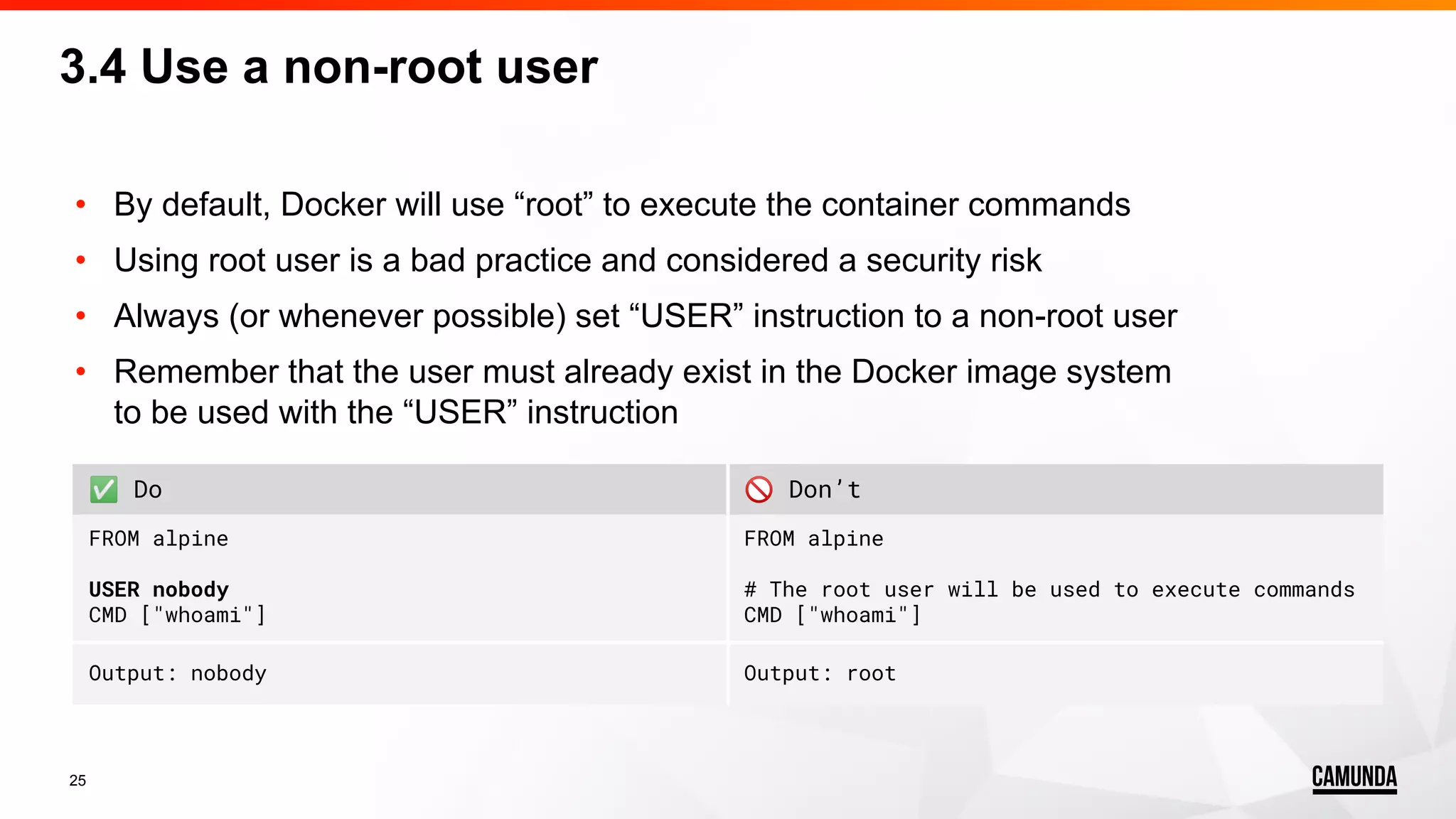 25 • By default, Docker will use “root” to execute the container commands • Using root user is a bad practice and considered a security risk • Always (or whenever possible) set “USER” instruction to a non-root user • Remember that the user must already exist in the Docker image system to be used with the “USER” instruction 3.4 Use a non-root user ✅ Do 🚫 Don’t FROM alpine USER nobody CMD ["whoami"] FROM alpine # The root user will be used to execute commands CMD ["whoami"] Output: nobody Output: root 