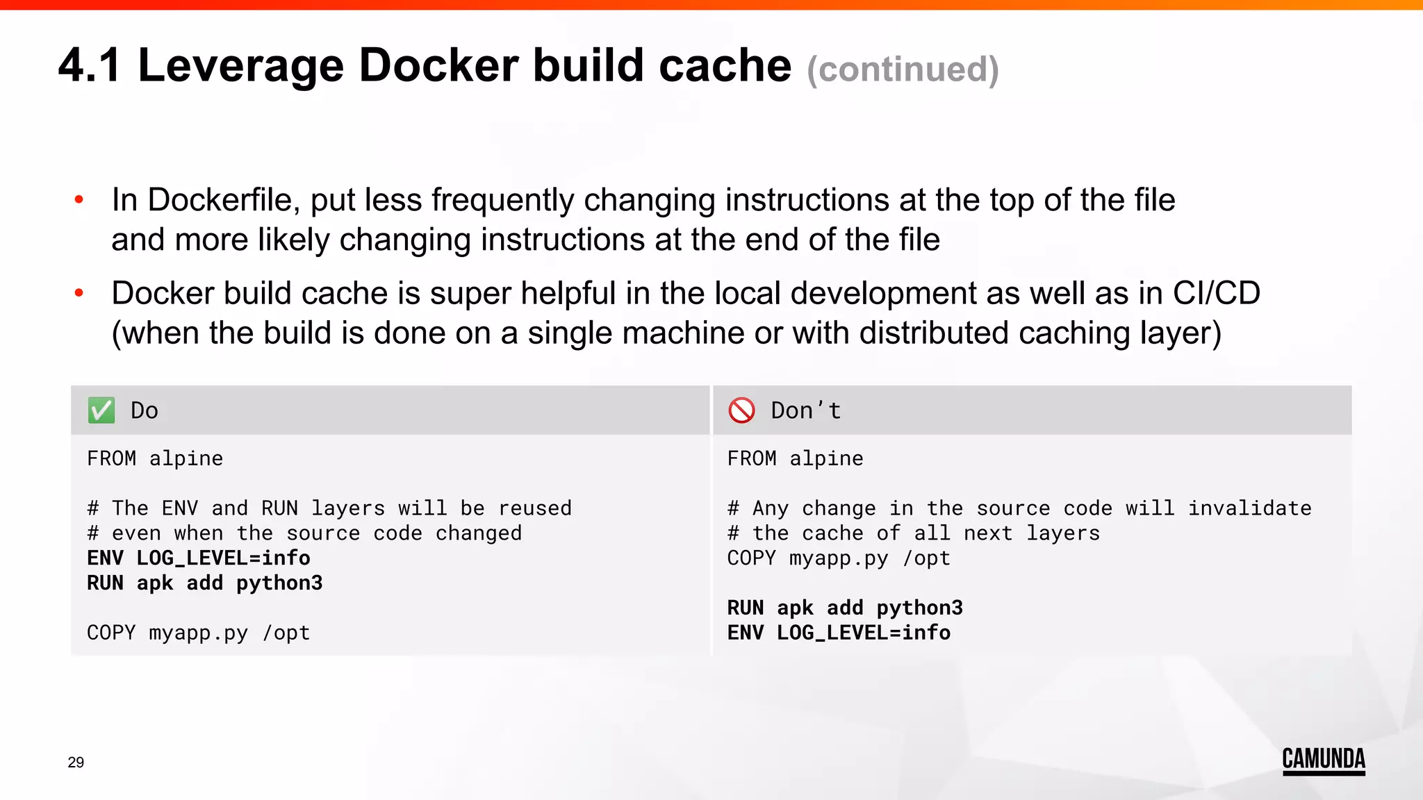 29 • In Dockerfile, put less frequently changing instructions at the top of the file and more likely changing instructions at the end of the file • Docker build cache is super helpful in the local development as well as in CI/CD (when the build is done on a single machine or with distributed caching layer) 4.1 Leverage Docker build cache (continued) ✅ Do 🚫 Don’t FROM alpine # The ENV and RUN layers will be reused # even when the source code changed ENV LOG_LEVEL=info RUN apk add python3 COPY myapp.py /opt FROM alpine # Any change in the source code will invalidate # the cache of all next layers COPY myapp.py /opt RUN apk add python3 ENV LOG_LEVEL=info 