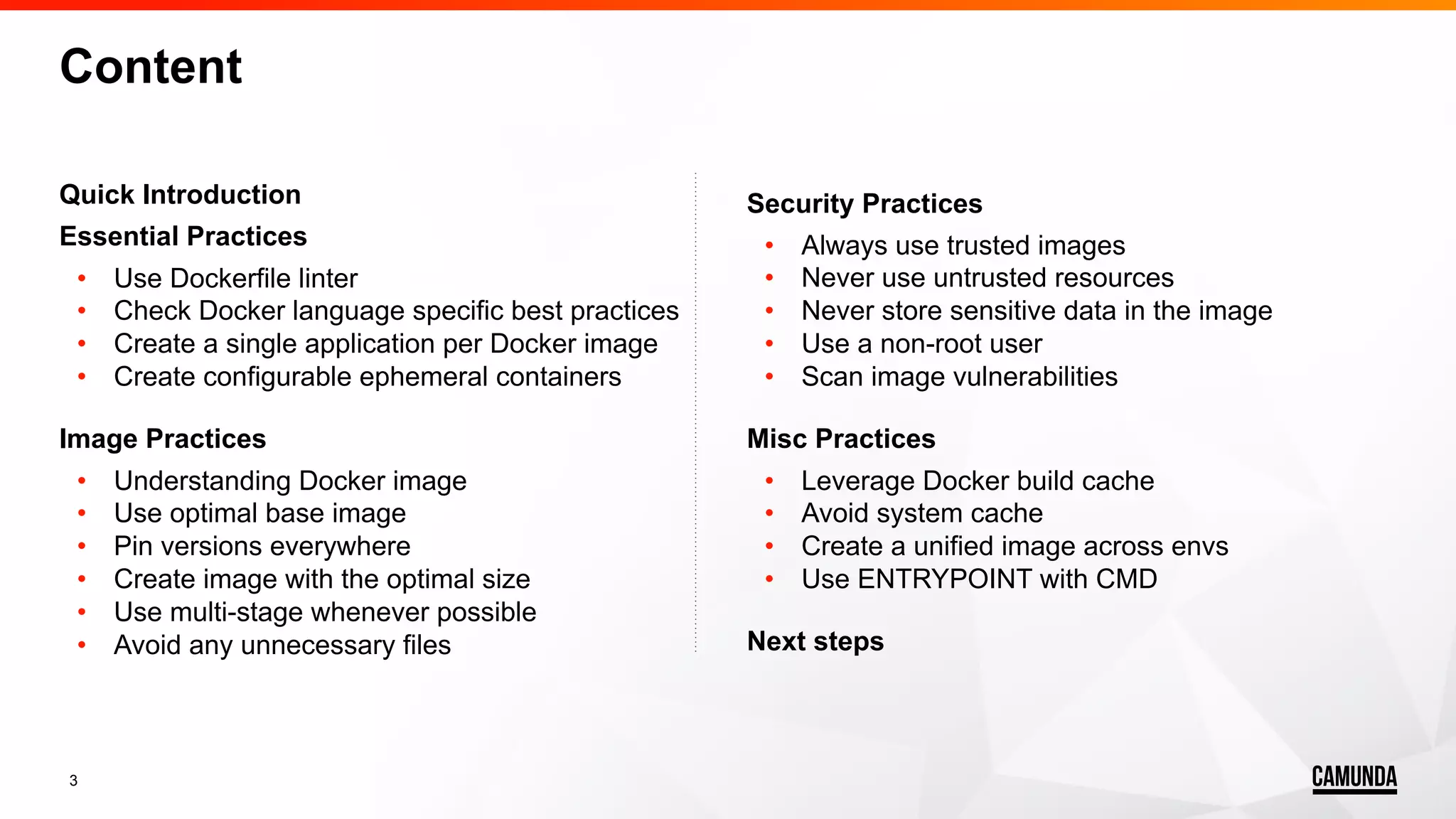 3 Content Quick Introduction Essential Practices • Use Dockerfile linter • Check Docker language specific best practices • Create a single application per Docker image • Create configurable ephemeral containers Image Practices • Understanding Docker image • Use optimal base image • Pin versions everywhere • Create image with the optimal size • Use multi-stage whenever possible • Avoid any unnecessary files Security Practices • Always use trusted images • Never use untrusted resources • Never store sensitive data in the image • Use a non-root user • Scan image vulnerabilities Misc Practices • Leverage Docker build cache • Avoid system cache • Create a unified image across envs • Use ENTRYPOINT with CMD Next steps 
