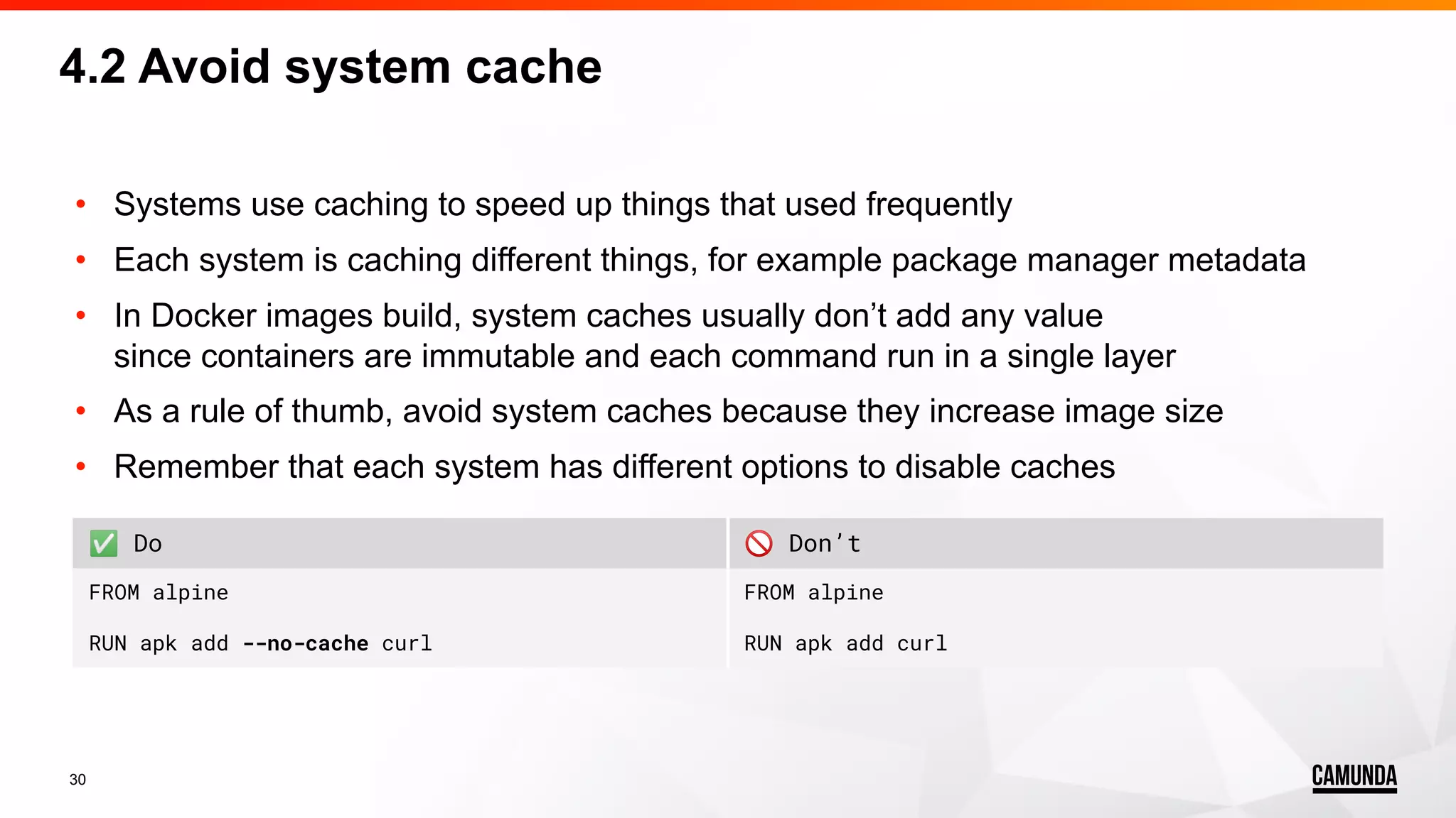 30 4.2 Avoid system cache • Systems use caching to speed up things that used frequently • Each system is caching different things, for example package manager metadata • In Docker images build, system caches usually don’t add any value since containers are immutable and each command run in a single layer • As a rule of thumb, avoid system caches because they increase image size • Remember that each system has different options to disable caches ✅ Do 🚫 Don’t FROM alpine RUN apk add --no-cache curl FROM alpine RUN apk add curl 