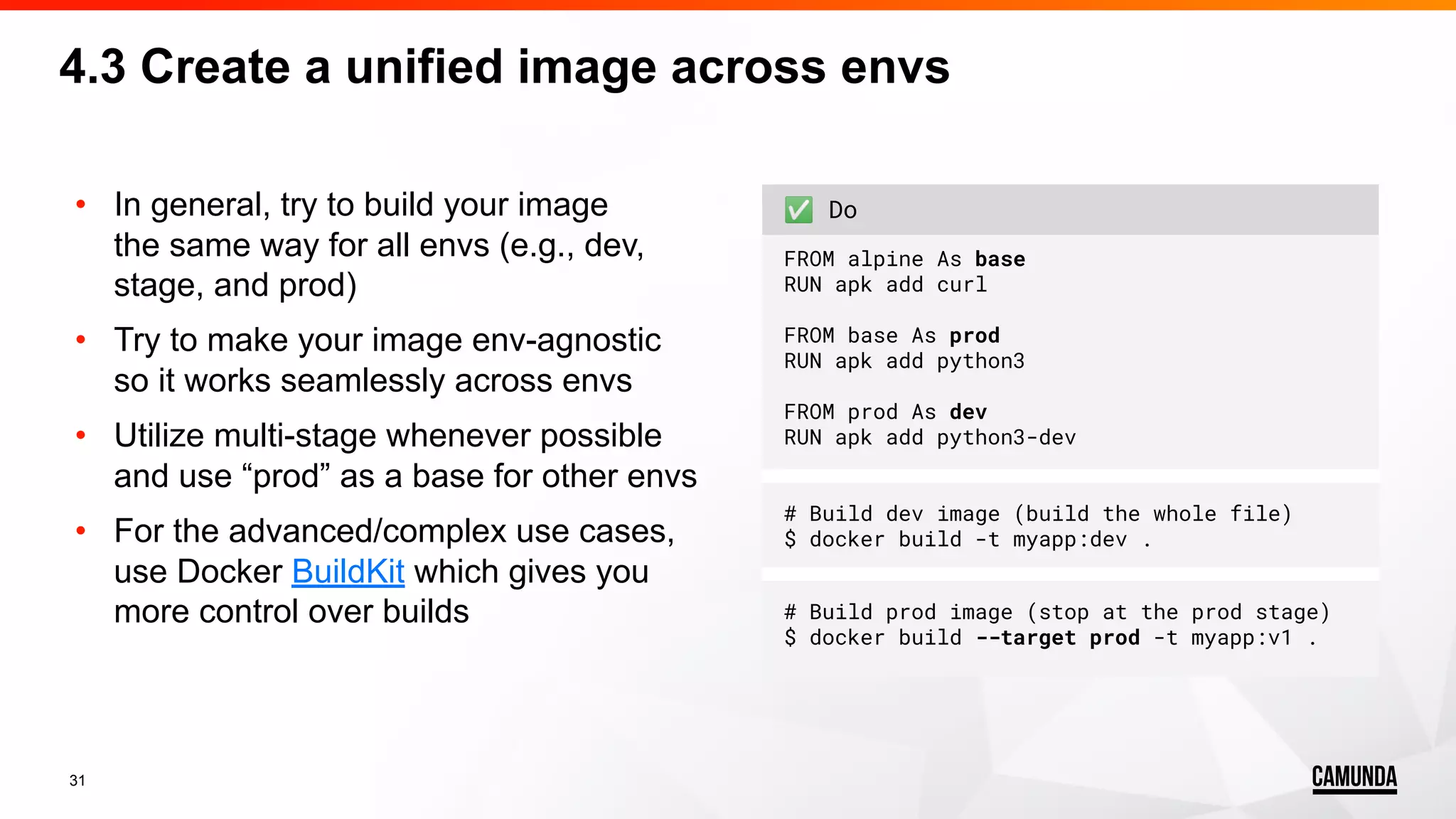 31 • In general, try to build your image the same way for all envs (e.g., dev, stage, and prod) • Try to make your image env-agnostic so it works seamlessly across envs • Utilize multi-stage whenever possible and use “prod” as a base for other envs • For the advanced/complex use cases, use Docker BuildKit which gives you more control over builds ✅ Do FROM alpine As base RUN apk add curl FROM base As prod RUN apk add python3 FROM prod As dev RUN apk add python3-dev # Build dev image (build the whole file) $ docker build -t myapp:dev . # Build prod image (stop at the prod stage) $ docker build --target prod -t myapp:v1 . 4.3 Create a unified image across envs 