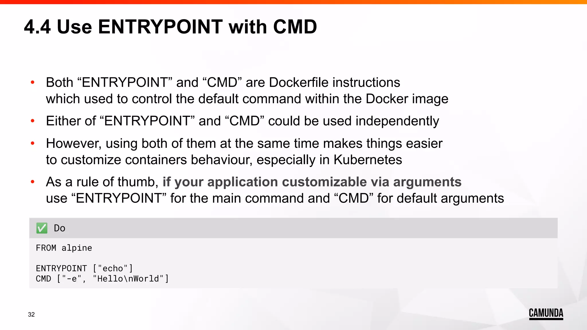 32 • Both “ENTRYPOINT” and “CMD” are Dockerfile instructions which used to control the default command within the Docker image • Either of “ENTRYPOINT” and “CMD” could be used independently • However, using both of them at the same time makes things easier to customize containers behaviour, especially in Kubernetes • As a rule of thumb, if your application customizable via arguments use “ENTRYPOINT” for the main command and “CMD” for default arguments 4.4 Use ENTRYPOINT with CMD ✅ Do FROM alpine ENTRYPOINT ["echo"] CMD ["-e", "HellonWorld"] 