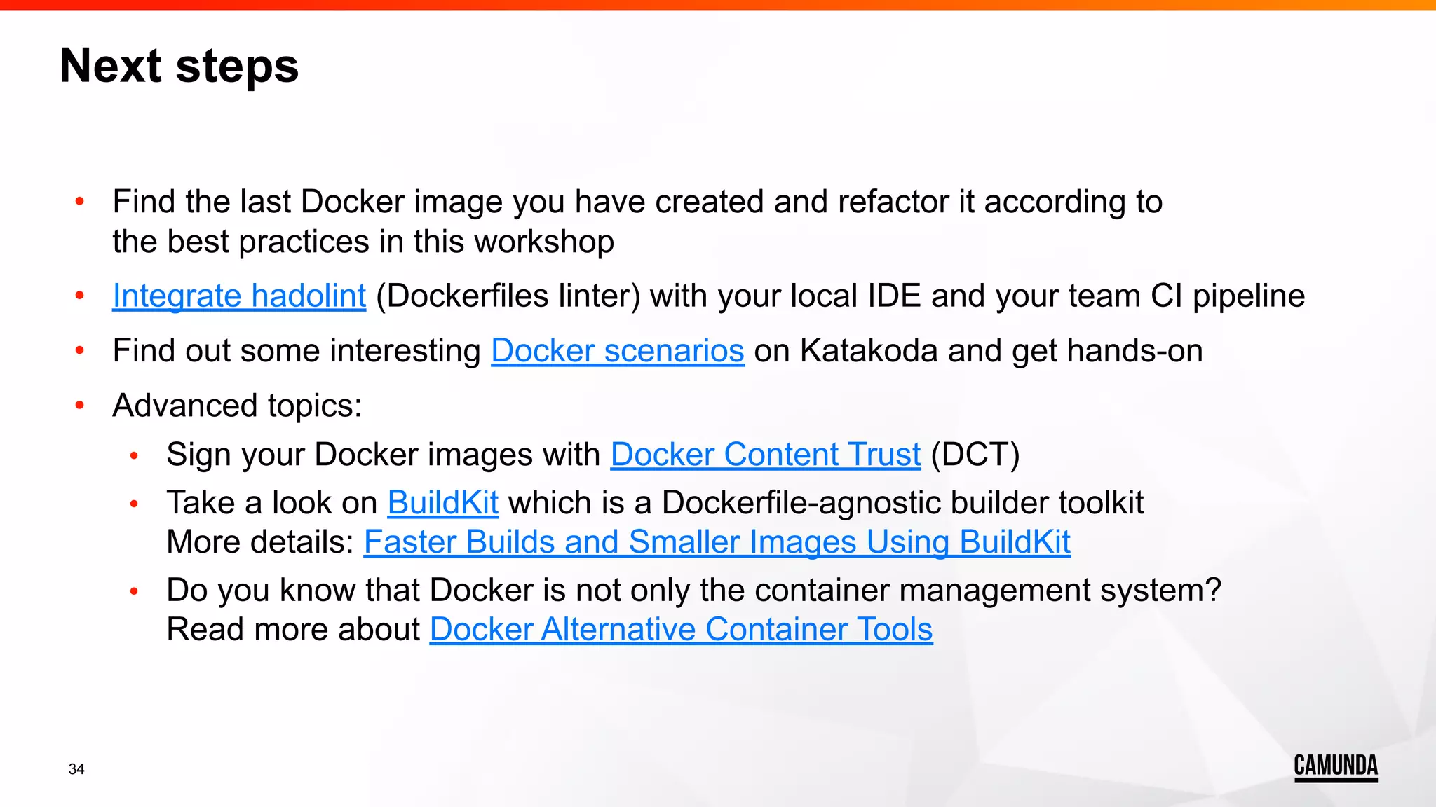 34 • Find the last Docker image you have created and refactor it according to the best practices in this workshop • Integrate hadolint (Dockerfiles linter) with your local IDE and your team CI pipeline • Find out some interesting Docker scenarios on Katakoda and get hands-on • Advanced topics: • Sign your Docker images with Docker Content Trust (DCT) • Take a look on BuildKit which is a Dockerfile-agnostic builder toolkit More details: Faster Builds and Smaller Images Using BuildKit • Do you know that Docker is not only the container management system? Read more about Docker Alternative Container Tools Next steps 
