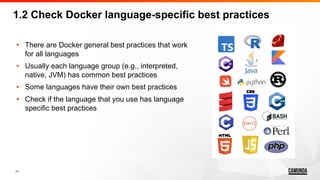 11
• There are Docker general best practices that work
for all languages
• Usually each language group (e.g., interpreted,
native, JVM) has common best practices
• Some languages have their own best practices
• Check if the language that you use has language
specific best practices
1.2 Check Docker language-specific best practices
 