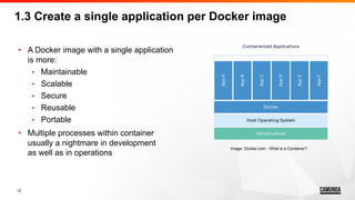 12
• A Docker image with a single application
is more:
• Maintainable
• Scalable
• Secure
• Reusable
• Portable
• Multiple processes within container
usually a nightmare in development
as well as in operations
1.3 Create a single application per Docker image
Image: Docker.com - What is a Container?
 