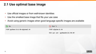 16
• Use official images or from well-known identities
• Use the smallest base image that fits your use case
• Avoid using generic images when good language specific images are available
2.1 Use optimal base image
✅ Do 🚫 Don’t
FROM python:3.8.10-alpine3.14 FROM alpine:3.14
RUN apk add 'python3=3.8.10-r0'
 
