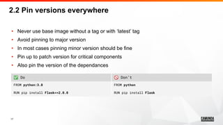 17
• Never use base image without a tag or with ‘latest’ tag
• Avoid pinning to major version
• In most cases pinning minor version should be fine
• Pin up to patch version for critical components
• Also pin the version of the dependances
2.2 Pin versions everywhere
✅ Do 🚫 Don’t
FROM python:3.8
RUN pip install Flask==2.0.0
FROM python
RUN pip install Flask
 