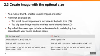 18
• As a rule of thumb, smaller Docker images are better
• However, be aware of:
• Too small base image means increase in the build time (CI)
• Too big base image means increase in the deploy time (CD)
• Try to find the sweet spot to balance between build and deploy time
according to your needs and use cases
2.3 Create image with the optimal size
✅ Do (or not) 🚫 Don’t
FROM node:14.17.6-alpine3.14
RUN apk add --no-cache curl
FROM alpine:3.14
RUN apk add --no-cache 'nodejs=14.17.6-r0' curl
Build time: 2s (3 builds avg, no layers cache)
Image size: 120MB
Build time: 6s (3 builds avg, no layers cache)
Image size: 46.3MB
 
