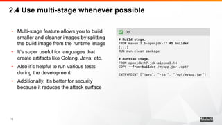 19
• Multi-stage feature allows you to build
smaller and cleaner images by splitting
the build image from the runtime image
• It’s super useful for languages that
create artifacts like Golang, Java, etc.
• Also it’s helpful to run various tests
during the development
• Additionally, it’s better for security
because it reduces the attack surface
2.4 Use multi-stage whenever possible
✅ Do
# Build stage.
FROM maven:3.6-openjdk-17 AS builder
[...]
RUN mvn clean package
# Runtime stage.
FROM openjdk:17-jdk-alpine3.14
COPY --from=builder /myapp.jar /opt/
ENTRYPOINT ["java", "-jar", "/opt/myapp.jar"]
 