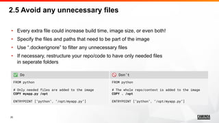 20
• Every extra file could increase build time, image size, or even both!
• Specify the files and paths that need to be part of the image
• Use “.dockerignore” to filter any unnecessary files
• If necessary, restructure your repo/code to have only needed files
in seperate folders
2.5 Avoid any unnecessary files
✅ Do 🚫 Don’t
FROM python
# Only needed files are added to the image
COPY myapp.py /opt
ENTRYPOINT ["python", "/opt/myapp.py"]
FROM python
# The whole repo/context is added to the image
COPY . /opt
ENTRYPOINT ["python", "/opt/myapp.py"]
 