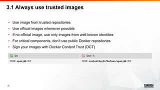 22
• Use image from trusted repositories
• Use official images whenever possible
• If no official image, use only images from well-known identities
• For critical components, don’t use public Docker repositories
• Sign your images with Docker Content Trust (DCT)
3.1 Always use trusted images
✅ Do 🚫 Don’t
FROM openjdk:12 FROM coolestGuyInTheTown/openjdk:12
 