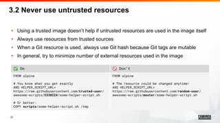 23
• Using a trusted image doesn’t help if untrusted resources are used in the image itself
• Always use resources from trusted sources
• When a Git resource is used, always use Git hash because Git tags are mutable
• In general, try to minimize number of external resources used in the image
✅ Do 🚫 Don’t
FROM alpine
# You know what you get exactly
ARG HELPER_SCRIPT_URL=
https://raw.githubusercontent.com/trusted-user/
awesome-scripts/5330224/some-helper-script.sh
# Or better:
COPY scripts/some-helper-script.sh /tmp
FROM alpine
# The resource could be changed anytime!
ARG HELPER_SCRIPT_URL=
https://raw.githubusercontent.com/random-user/
awesome-scripts/master/some-helper-script.sh
3.2 Never use untrusted resources
 