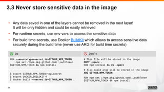 24
• Any data saved in one of the layers cannot be removed in the next layer!
It will be only hidden and could be easily retrieved
• For runtime secrets, use env vars to access the sensitive data
• For build time secrets, use Docker BuildKit which allows to access sensitive data
securely during the build time (never use ARG for build time secrets)
3.3 Never store sensitive data in the image
✅ Do 🚫 Don’t
RUN --mount=type=secret,id=GITHUB_NPM_TOKEN
npm set //npm.pkg.github.com/:_authToken
$GITHUB_NPM_TOKEN && npm install
# This file will be stored in the image
COPY .npmrc .
RUN npm install && rm .npmrc
# Also build args will be stored in the image
ARG GITHUB_NPM_TOKEN
RUN npm set //npm.pkg.github.com/:_authToken
$GITHUB_NPM_TOKEN && npm install
$ export GITHUB_NPM_TOKEN=top_secret
$ export DOCKER_BUILDKIT=1
$ docker build --secret id=GITHUB_NPM_TOKEN .
 