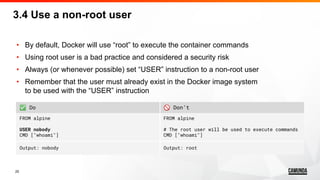25
• By default, Docker will use “root” to execute the container commands
• Using root user is a bad practice and considered a security risk
• Always (or whenever possible) set “USER” instruction to a non-root user
• Remember that the user must already exist in the Docker image system
to be used with the “USER” instruction
3.4 Use a non-root user
✅ Do 🚫 Don’t
FROM alpine
USER nobody
CMD ["whoami"]
FROM alpine
# The root user will be used to execute commands
CMD ["whoami"]
Output: nobody Output: root
 