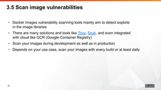26
• Docker images vulnerability scanning tools mainly aim to detect exploits
in the image libraries
• There are many solutions and tools like Trivy, Snyk, and even integrated
with cloud like GCR (Google Container Registry)
• Scan your images during development as well as in production
• Depends on your use case, scan your images with every build or at least daily
3.5 Scan image vulnerabilities
 
