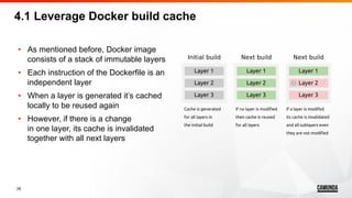 28
• As mentioned before, Docker image
consists of a stack of immutable layers
• Each instruction of the Dockerfile is an
independent layer
• When a layer is generated it’s cached
locally to be reused again
• However, if there is a change
in one layer, its cache is invalidated
together with all next layers
4.1 Leverage Docker build cache
 