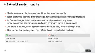 30
4.2 Avoid system cache
• Systems use caching to speed up things that used frequently
• Each system is caching different things, for example package manager metadata
• In Docker images build, system caches usually don’t add any value
since containers are immutable and each command run in a single layer
• As a rule of thumb, avoid system caches because they increase image size
• Remember that each system has different options to disable caches
✅ Do 🚫 Don’t
FROM alpine
RUN apk add --no-cache curl
FROM alpine
RUN apk add curl
 