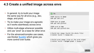 31
• In general, try to build your image
the same way for all envs (e.g., dev,
stage, and prod)
• Try to make your image env-agnostic
so it works seamlessly across envs
• Utilize multi-stage whenever possible
and use “prod” as a base for other envs
• For the advanced/complex use cases,
use Docker BuildKit which gives you
more control over builds
✅ Do
FROM alpine As base
RUN apk add curl
FROM base As prod
RUN apk add python3
FROM prod As dev
RUN apk add python3-dev
# Build dev image (build the whole file)
$ docker build -t myapp:dev .
# Build prod image (stop at the prod stage)
$ docker build --target prod -t myapp:v1 .
4.3 Create a unified image across envs
 