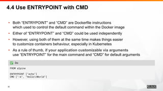 32
• Both “ENTRYPOINT” and “CMD” are Dockerfile instructions
which used to control the default command within the Docker image
• Either of “ENTRYPOINT” and “CMD” could be used independently
• However, using both of them at the same time makes things easier
to customize containers behaviour, especially in Kubernetes
• As a rule of thumb, if your application customizable via arguments
use “ENTRYPOINT” for the main command and “CMD” for default arguments
4.4 Use ENTRYPOINT with CMD
✅ Do
FROM alpine
ENTRYPOINT ["echo"]
CMD ["-e", "HellonWorld"]
 