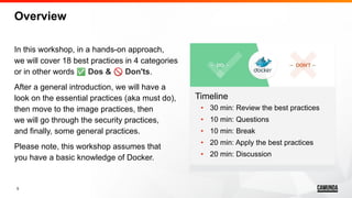 5
Overview
In this workshop, in a hands-on approach,
we will cover 18 best practices in 4 categories
or in other words ✅ Dos & 🚫 Don'ts.
After a general introduction, we will have a
look on the essential practices (aka must do),
then move to the image practices, then
we will go through the security practices,
and finally, some general practices.
Please note, this workshop assumes that
you have a basic knowledge of Docker.
Timeline
• 30 min: Review the best practices
• 10 min: Questions
• 10 min: Break
• 20 min: Apply the best practices
• 20 min: Discussion
 