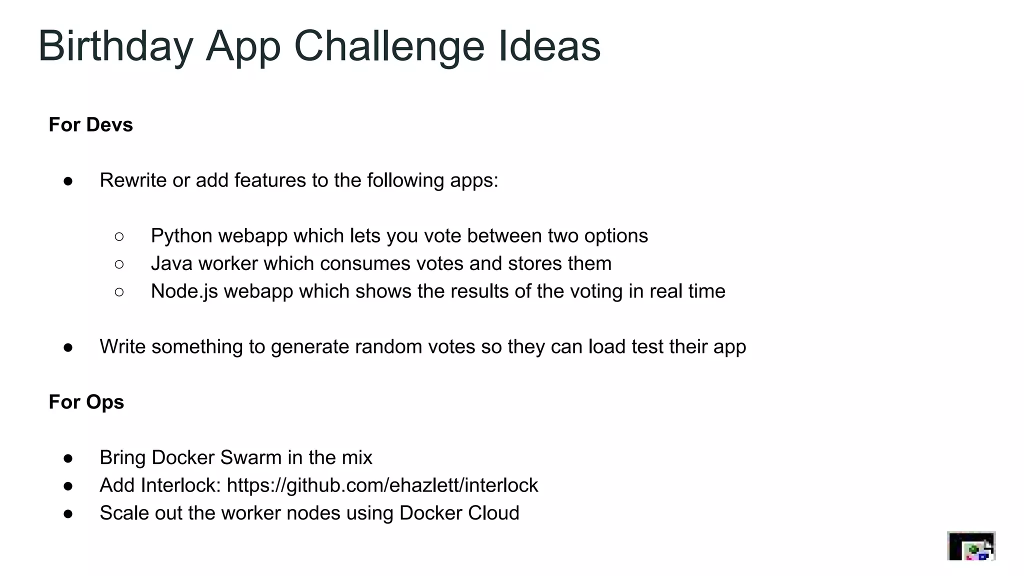 Birthday App Challenge Ideas
For Devs
● Rewrite or add features to the following apps:
○ Python webapp which lets you vote between two options
○ Java worker which consumes votes and stores them
○ Node.js webapp which shows the results of the voting in real time
● Write something to generate random votes so they can load test their app
For Ops
● Bring Docker Swarm in the mix
● Add Interlock: https://github.com/ehazlett/interlock
● Scale out the worker nodes using Docker Cloud
 