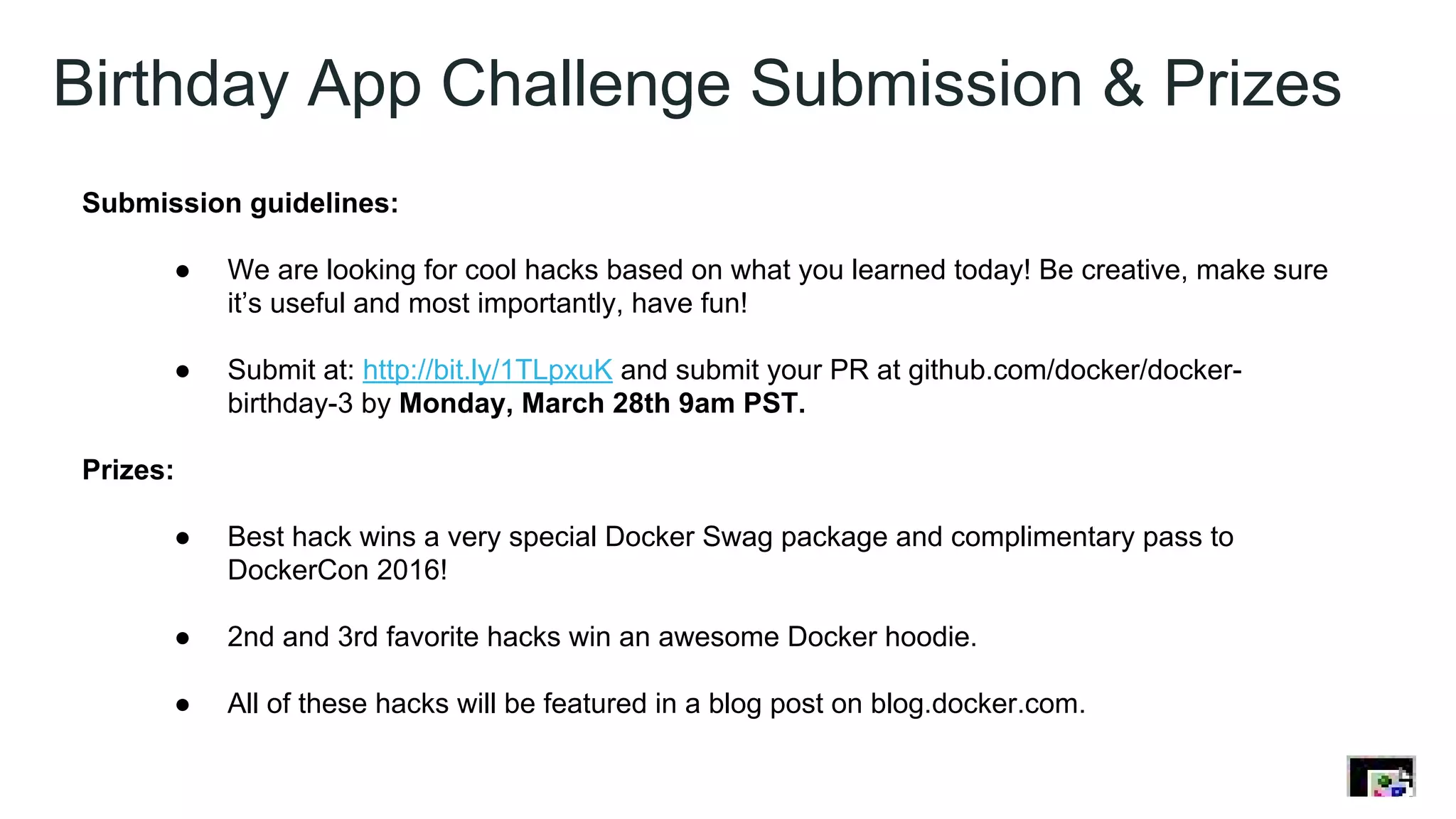 Birthday App Challenge Submission & Prizes
Submission guidelines:
● We are looking for cool hacks based on what you learned today! Be creative, make sure
it’s useful and most importantly, have fun!
● Submit at: http://bit.ly/1TLpxuK and submit your PR at github.com/docker/docker-
birthday-3 by Monday, March 28th 9am PST.
Prizes:
● Best hack wins a very special Docker Swag package and complimentary pass to
DockerCon 2016!
● 2nd and 3rd favorite hacks win an awesome Docker hoodie.
● All of these hacks will be featured in a blog post on blog.docker.com.
 