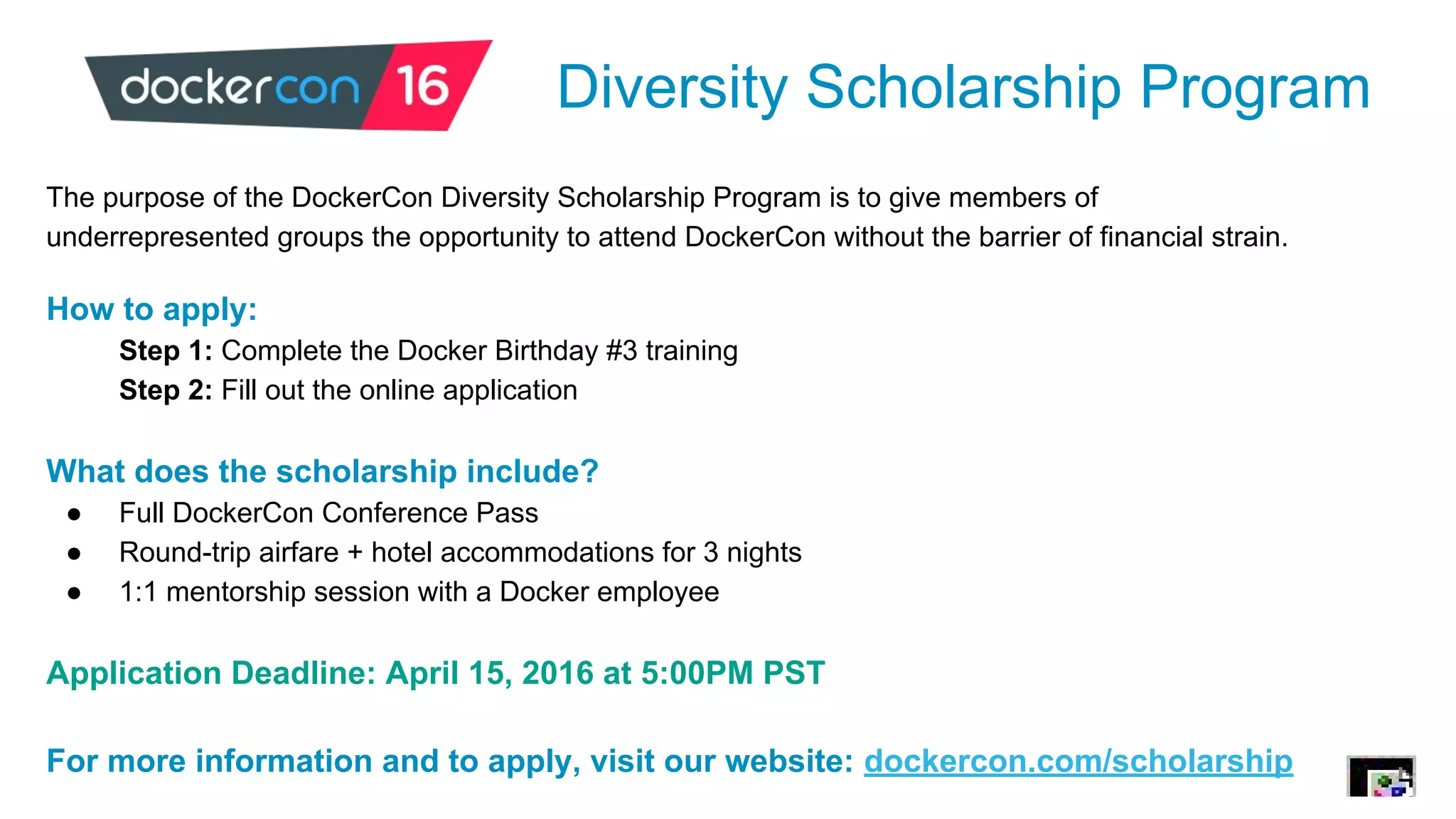 Diversity Scholarship Program
The purpose of the DockerCon Diversity Scholarship Program is to give members of
underrepresented groups the opportunity to attend DockerCon without the barrier of financial strain.
How to apply:
Step 1: Complete the Docker Birthday #3 training
Step 2: Fill out the online application
What does the scholarship include?
● Full DockerCon Conference Pass
● Round-trip airfare + hotel accommodations for 3 nights
● 1:1 mentorship session with a Docker employee
Application Deadline: April 15, 2016 at 5:00PM PST
For more information and to apply, visit our website: dockercon.com/scholarship
 