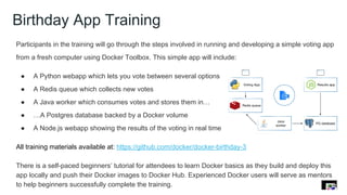 Birthday App Training
Participants in the training will go through the steps involved in running and developing a simple voting app
from a fresh computer using Docker Toolbox. This simple app will include:
● A Python webapp which lets you vote between several options
● A Redis queue which collects new votes
● A Java worker which consumes votes and stores them in…
● …A Postgres database backed by a Docker volume
● A Node.js webapp showing the results of the voting in real time
All training materials available at: https://github.com/docker/docker-birthday-3
There is a self-paced beginners’ tutorial for attendees to learn Docker basics as they build and deploy this
app locally and push their Docker images to Docker Hub. Experienced Docker users will serve as mentors
to help beginners successfully complete the training.
 