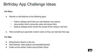 Birthday App Challenge Ideas
For Devs
● Rewrite or add features to the following apps:
○ Python webapp which lets you vote between two options
○ Java worker which consumes votes and stores them
○ Node.js webapp which shows the results of the voting in real time
● Write something to generate random votes so they can load test their app
For Ops
● Bring Docker Swarm in the mix
● Add Interlock: https://github.com/ehazlett/interlock
● Scale out the worker nodes using Docker Cloud
 