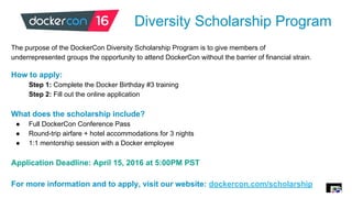 Diversity Scholarship Program
The purpose of the DockerCon Diversity Scholarship Program is to give members of
underrepresented groups the opportunity to attend DockerCon without the barrier of financial strain.
How to apply:
Step 1: Complete the Docker Birthday #3 training
Step 2: Fill out the online application
What does the scholarship include?
● Full DockerCon Conference Pass
● Round-trip airfare + hotel accommodations for 3 nights
● 1:1 mentorship session with a Docker employee
Application Deadline: April 15, 2016 at 5:00PM PST
For more information and to apply, visit our website: dockercon.com/scholarship
 